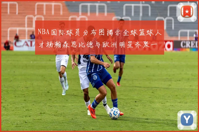NBA国际球员分布图揭示全球篮球人才杨瀚森恩比德与欧洲明星齐聚一堂