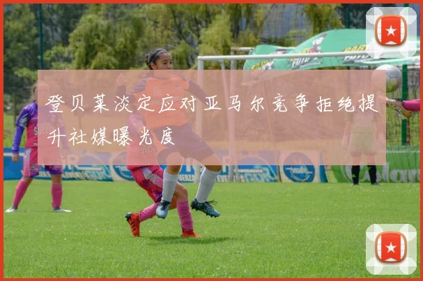 登贝莱淡定应对亚马尔竞争拒绝提升社媒曝光度