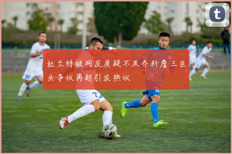 杜兰特被网友质疑不及乔科詹三巨头争议再起引发热议