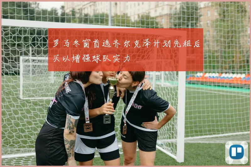 罗马冬窗首选齐尔克泽计划先租后买以增强球队实力