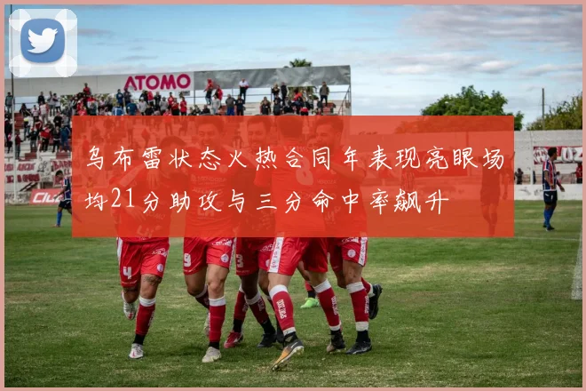 乌布雷状态火热合同年表现亮眼场均21分助攻与三分命中率飙升