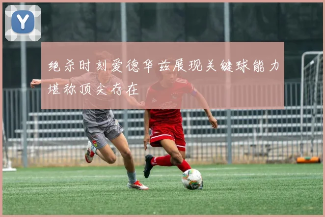 绝杀时刻爱德华兹展现关键球能力堪称顶尖存在