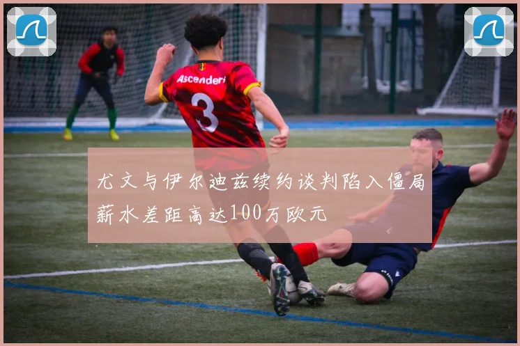 尤文与伊尔迪兹续约谈判陷入僵局薪水差距高达100万欧元