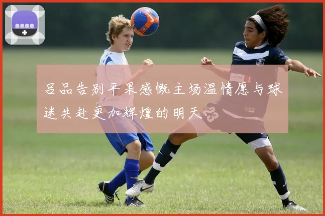 吕品告别平果感慨主场温情愿与球迷共赴更加辉煌的明天