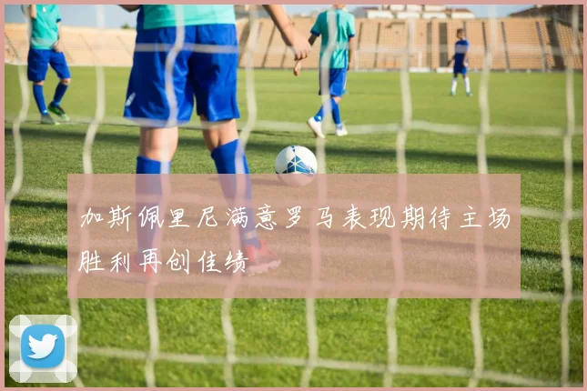 加斯佩里尼满意罗马表现期待主场胜利再创佳绩