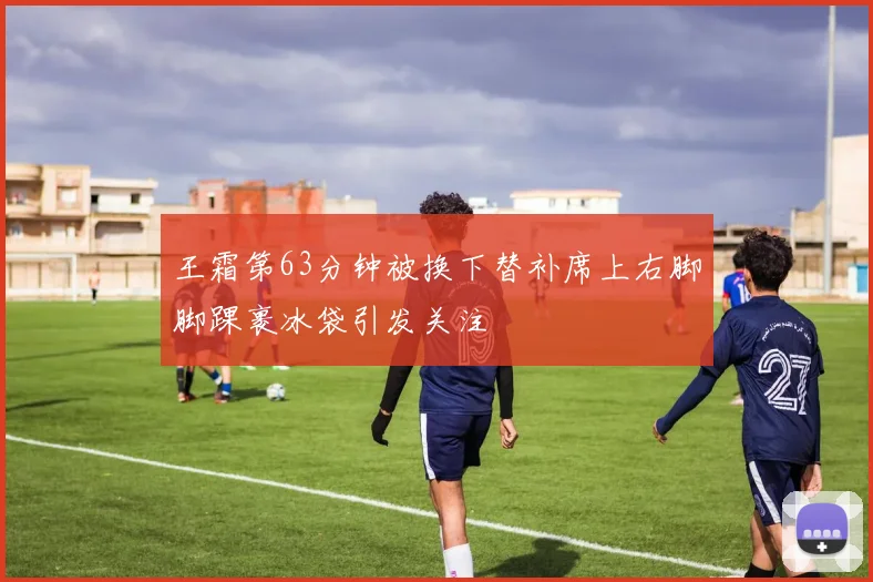 王霜第63分钟被换下替补席上右脚脚踝裹冰袋引发关注