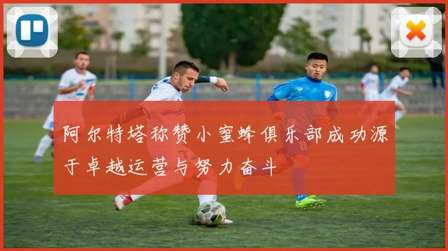 阿尔特塔称赞小蜜蜂俱乐部成功源于卓越运营与努力奋斗