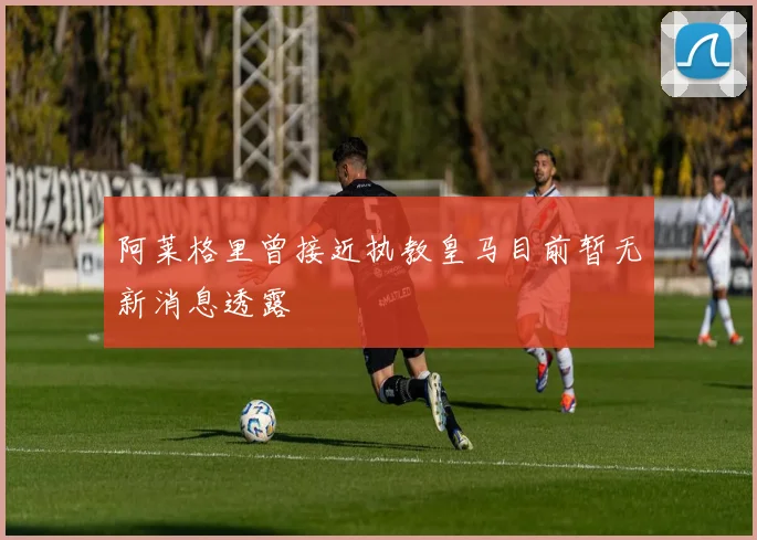 阿莱格里曾接近执教皇马目前暂无新消息透露