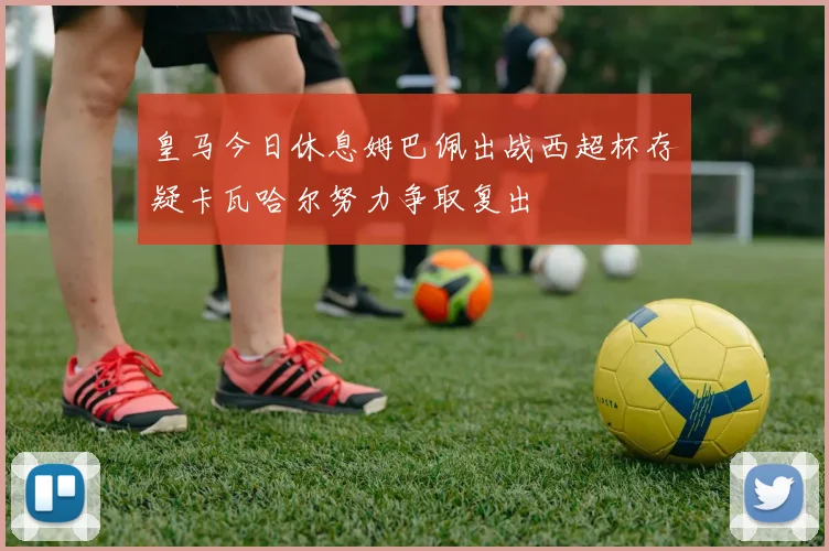 皇马今日休息姆巴佩出战西超杯存疑卡瓦哈尔努力争取复出