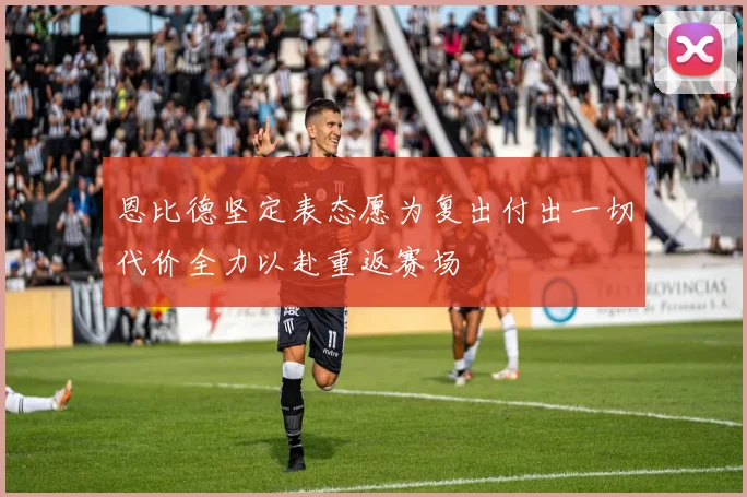 恩比德坚定表态愿为复出付出一切代价全力以赴重返赛场
