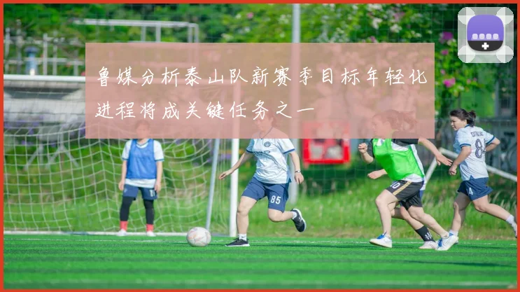 鲁媒分析泰山队新赛季目标年轻化进程将成关键任务之一