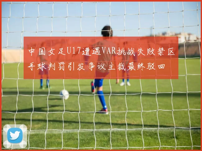 中国女足U17遭遇VAR挑战失败禁区手球判罚引发争议主裁最终驳回