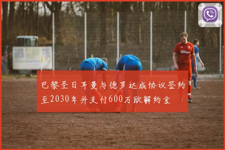 巴黎圣日耳曼与德罗达成协议签约至2030年并支付600万欧解约金
