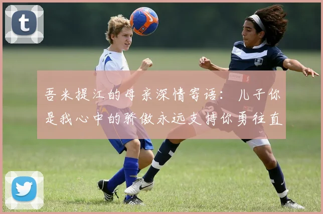 吾米提江的母亲深情寄语：儿子你是我心中的骄傲永远支持你勇往直前！