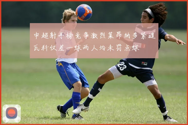 中超射手榜竞争激烈莱昂纳多紧追瓦科仅差一球两人均未罚点球