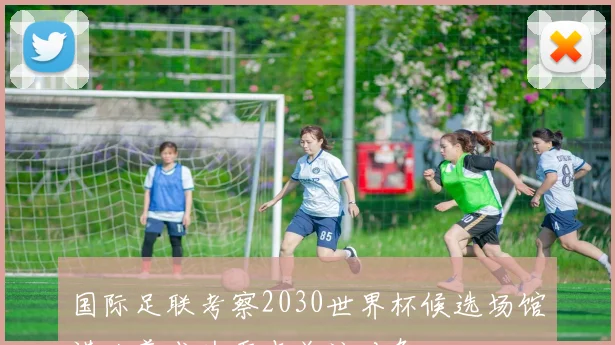 国际足联考察2030世界杯候选场馆诺坎普成为重点关注对象