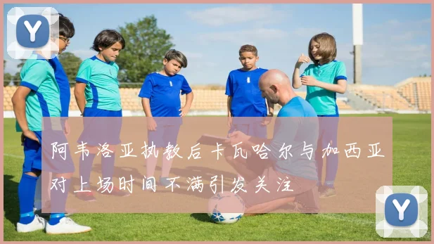 阿韦洛亚执教后卡瓦哈尔与加西亚对上场时间不满引发关注