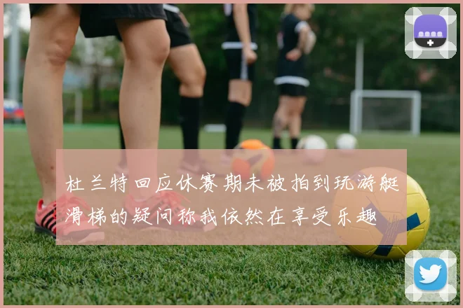 杜兰特回应休赛期未被拍到玩游艇滑梯的疑问称我依然在享受乐趣