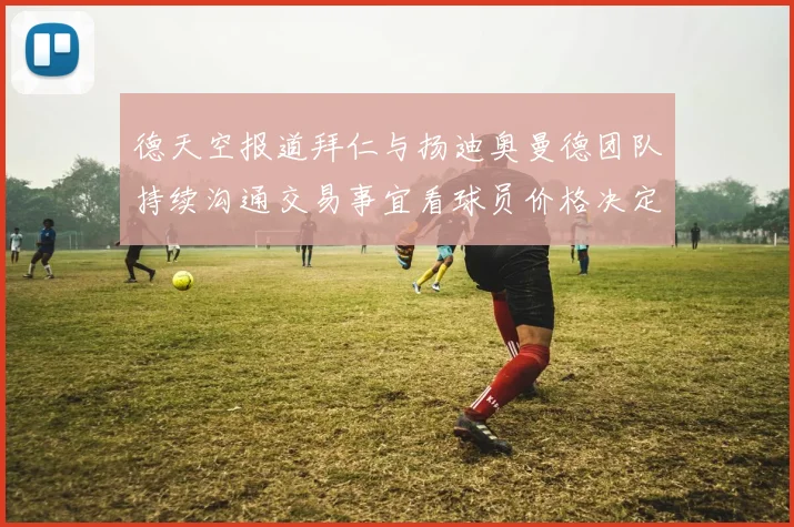 德天空报道拜仁与扬迪奥曼德团队持续沟通交易事宜看球员价格决定成败