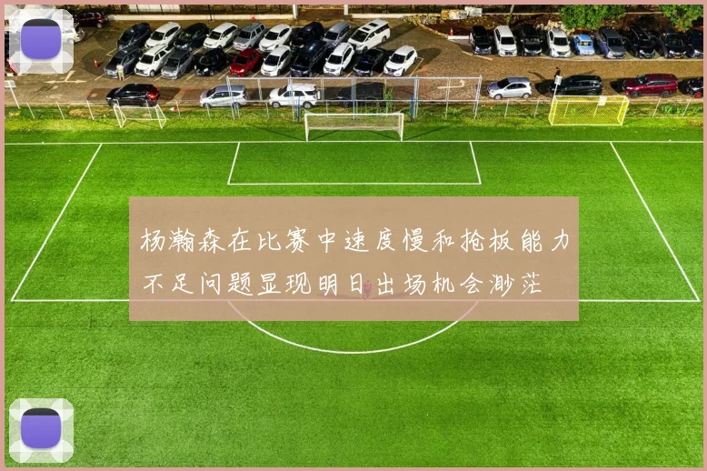 杨瀚森在比赛中速度慢和抢板能力不足问题显现明日出场机会渺茫