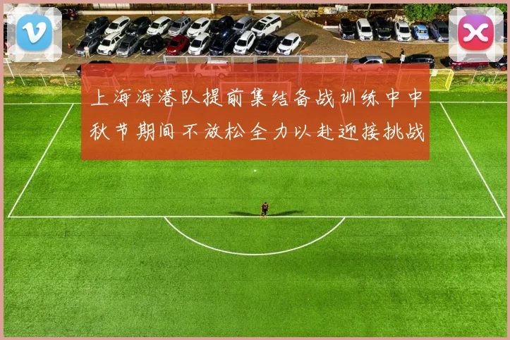 上海海港队提前集结备战训练中中秋节期间不放松全力以赴迎接挑战