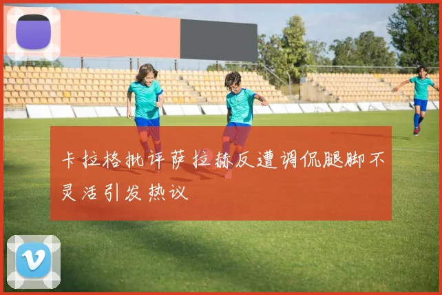 卡拉格批评萨拉赫反遭调侃腿脚不灵活引发热议
