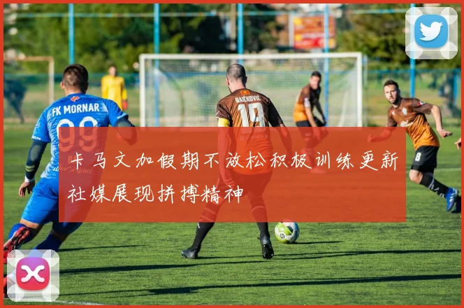 卡马文加假期不放松积极训练更新社媒展现拼搏精神