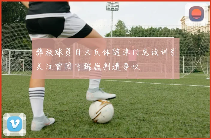 彝族球员日火瓦体随津门虎试训引关注曾因飞踹裁判遭争议