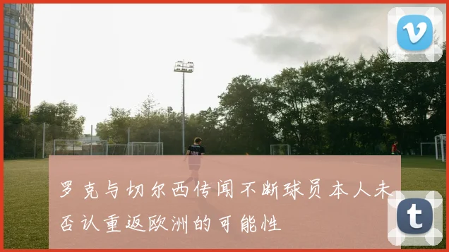 罗克与切尔西传闻不断球员本人未否认重返欧洲的可能性