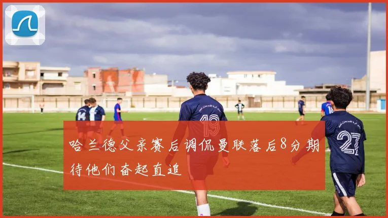 哈兰德父亲赛后调侃曼联落后8分期待他们奋起直追